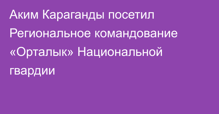 Аким Караганды посетил Региональное командование «Орталык» Национальной гвардии