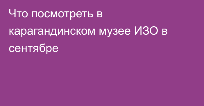 Что посмотреть в карагандинском музее ИЗО в сентябре