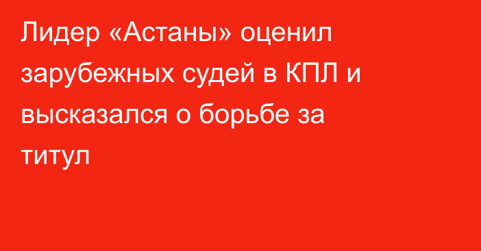 Лидер «Астаны» оценил зарубежных судей в КПЛ и высказался о борьбе за титул