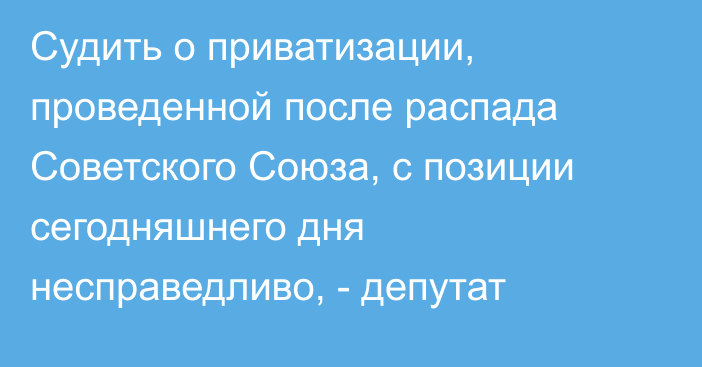 Судить о приватизации, проведенной после распада Советского Союза, с позиции сегодняшнего дня несправедливо, - депутат