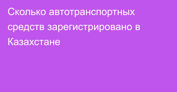 Сколько автотранспортных средств зарегистрировано в Казахстане