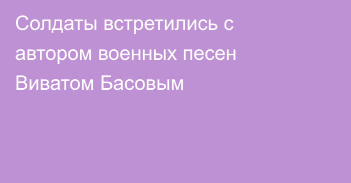 Солдаты встретились с автором военных песен Виватом Басовым