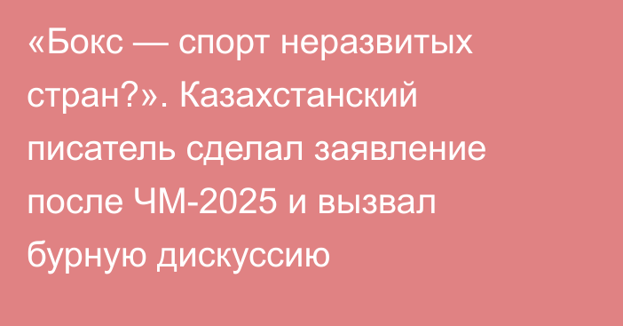 «Бокс — спорт неразвитых стран?». Казахстанский писатель сделал заявление после ЧМ-2025 и вызвал бурную дискуссию