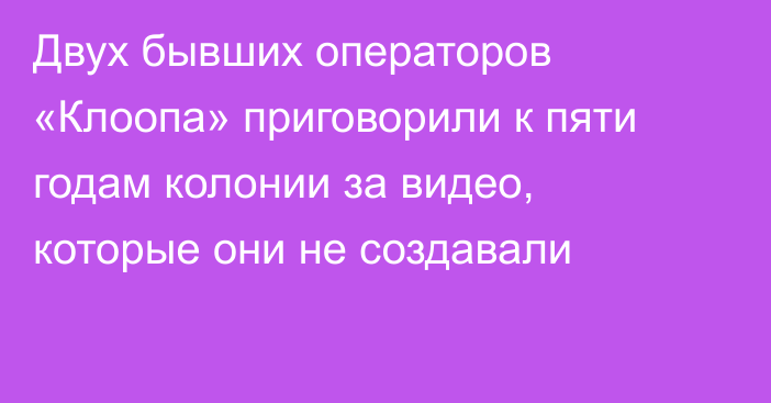 Двух бывших операторов «Клоопа» приговорили к пяти годам колонии за видео, которые они не создавали