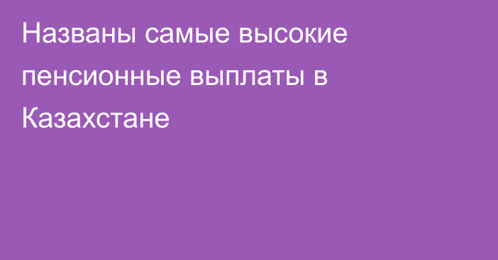Названы самые высокие пенсионные выплаты в Казахстане