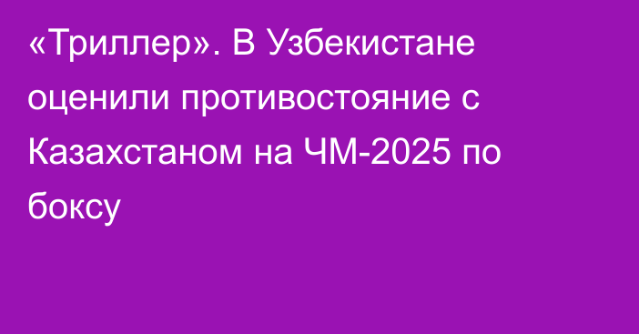 «Триллер». В Узбекистане оценили противостояние с Казахстаном на ЧМ-2025 по боксу