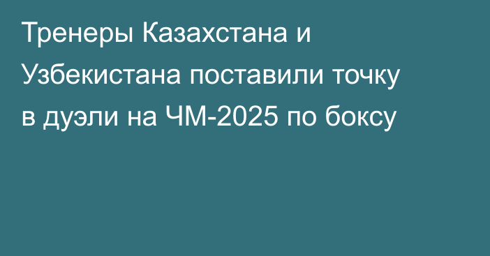 Тренеры Казахстана и Узбекистана поставили точку в дуэли на ЧМ-2025 по боксу