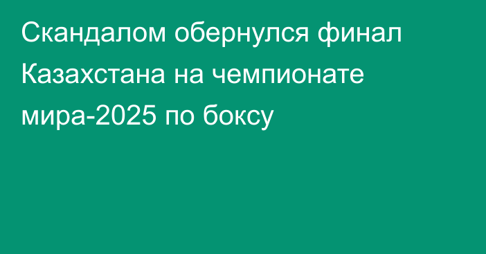 Скандалом обернулся финал Казахстана на чемпионате мира-2025 по боксу