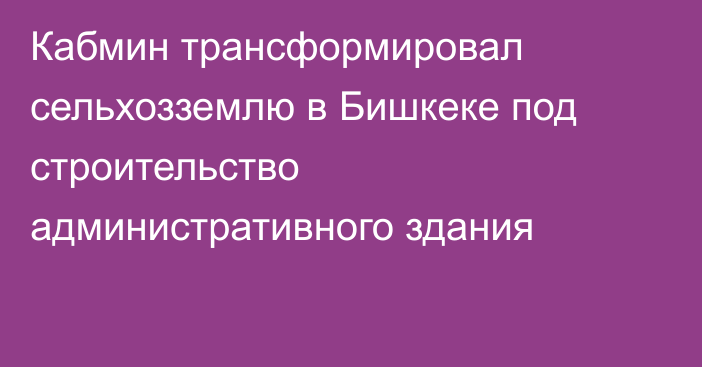 Кабмин трансформировал сельхозземлю в Бишкеке под строительство административного здания