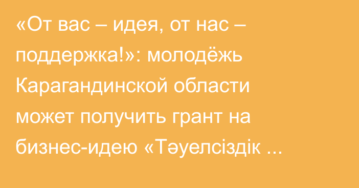 «От вас – идея, от нас – поддержка!»: молодёжь Карагандинской области может получить грант на бизнес-идею «Тәуелсіздік ұрпақтары»