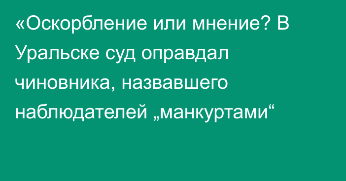 «Оскорбление или мнение? В Уральске суд оправдал чиновника, назвавшего наблюдателей „манкуртами“