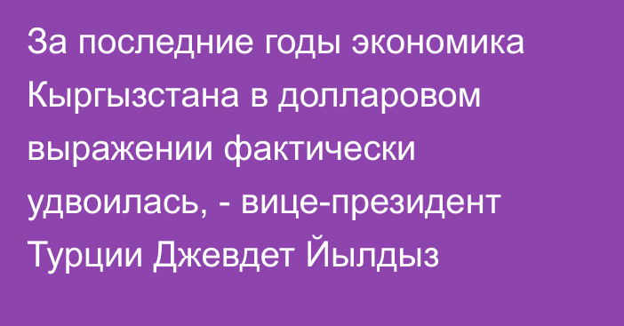 За последние годы экономика Кыргызстана в долларовом выражении фактически удвоилась, - вице-президент Турции Джевдет Йылдыз