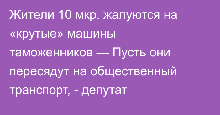 Жители 10 мкр. жалуются на «крутые» машины таможенников — Пусть они пересядут на общественный транспорт, - депутат