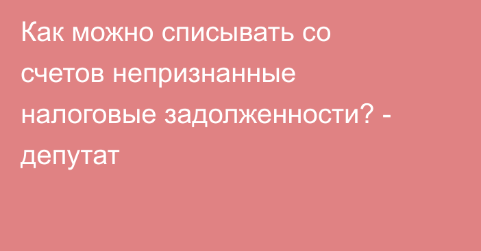 Как можно списывать со счетов непризнанные налоговые задолженности? - депутат