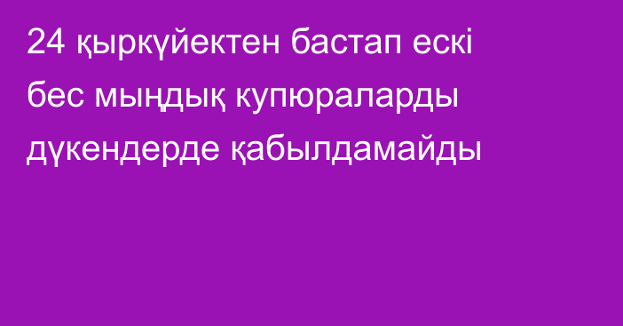 24 қыркүйектен бастап ескі бес мыңдық купюраларды дүкендерде қабылдамайды