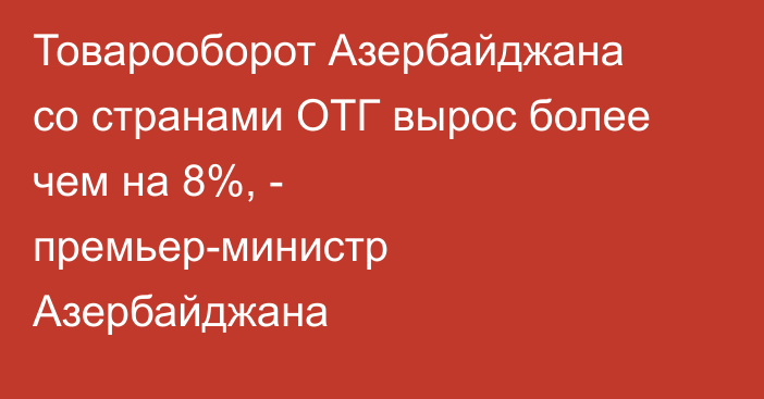 Товарооборот Азербайджана со странами ОТГ вырос более чем на 8%, - премьер-министр Азербайджана