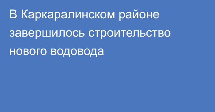 В Каркаралинском районе завершилось строительство нового водовода