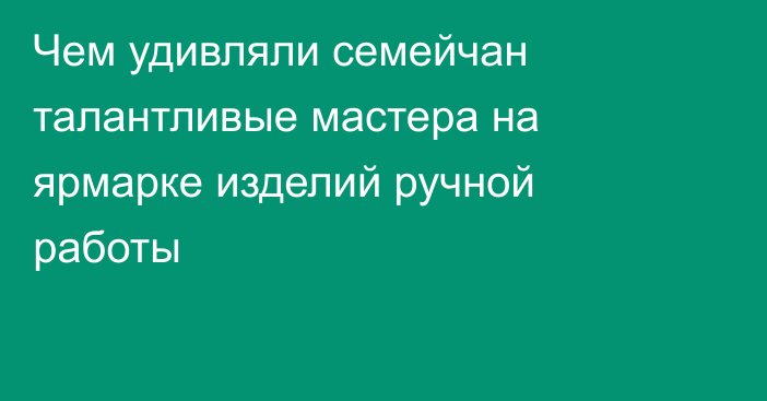 Чем удивляли семейчан талантливые мастера на ярмарке изделий ручной работы