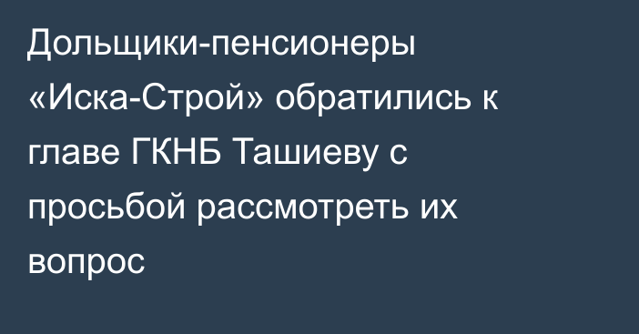 Дольщики-пенсионеры «Иска-Строй» обратились к главе ГКНБ Ташиеву с просьбой рассмотреть их вопрос