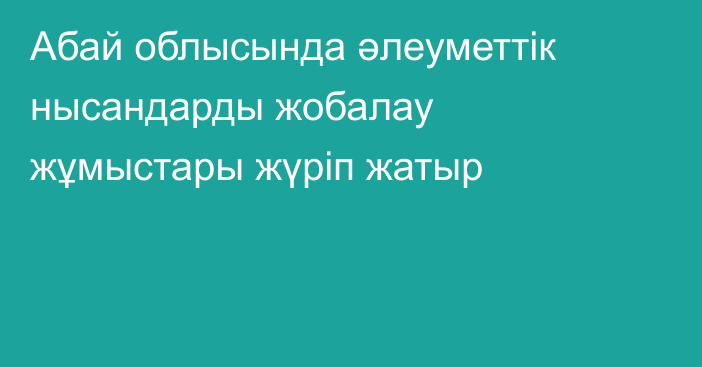 Абай облысында әлеуметтік нысандарды жобалау жұмыстары жүріп жатыр
