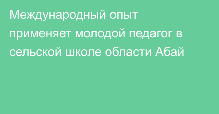 Международный опыт применяет молодой педагог в сельской школе области Абай