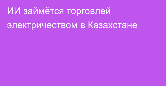 ИИ займётся торговлей электричеством в Казахстане