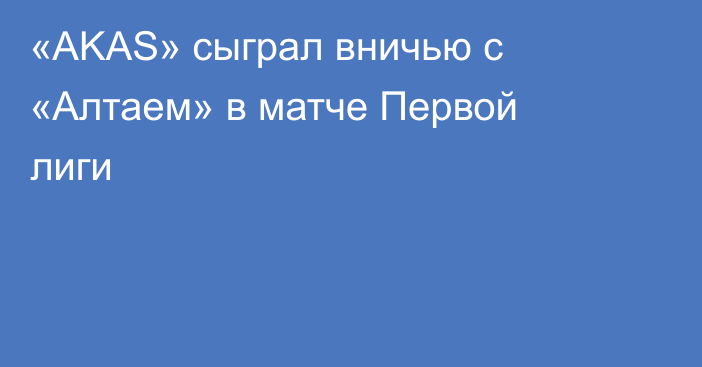 «AKAS» сыграл вничью с «Алтаем» в матче Первой лиги