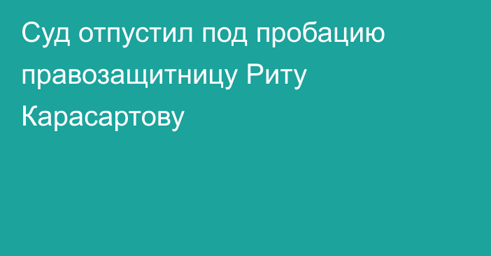 Суд отпустил под пробацию правозащитницу Риту Карасартову