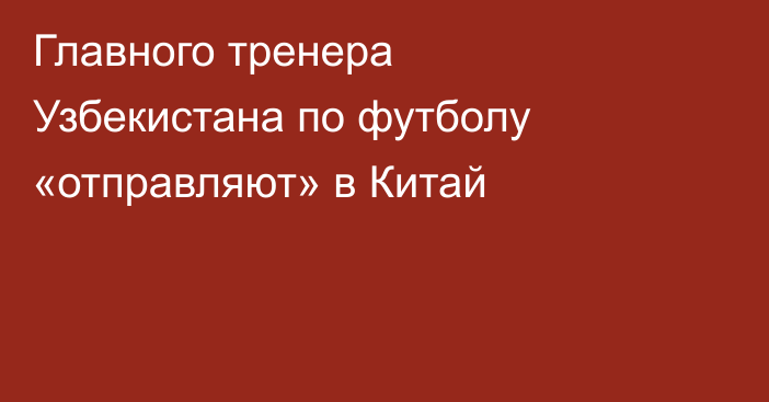Главного тренера Узбекистана по футболу «отправляют» в Китай