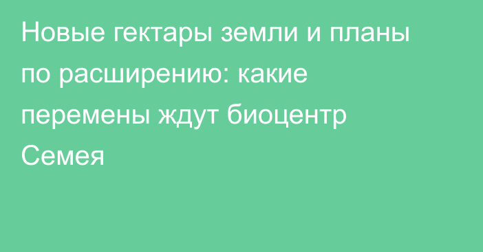 Новые гектары земли и планы по расширению: какие перемены ждут биоцентр Семея