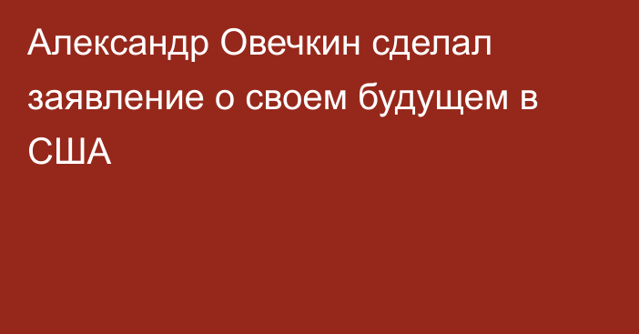 Александр Овечкин сделал заявление о своем будущем в США