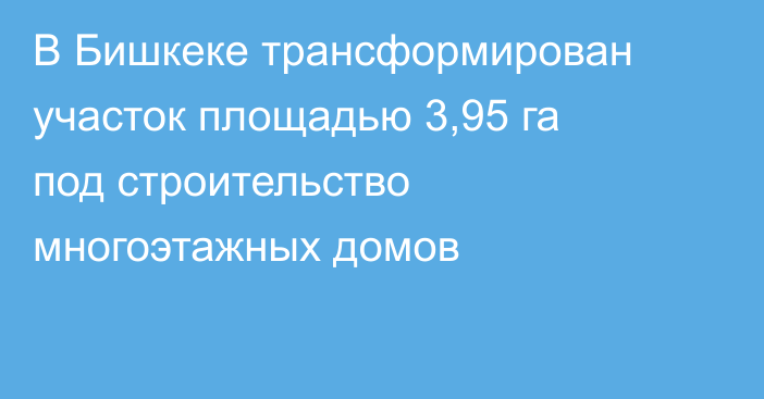 В Бишкеке трансформирован участок площадью 3,95 га под строительство многоэтажных домов