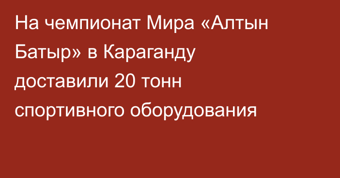 На чемпионат Мира «Алтын Батыр» в Караганду доставили 20 тонн спортивного оборудования