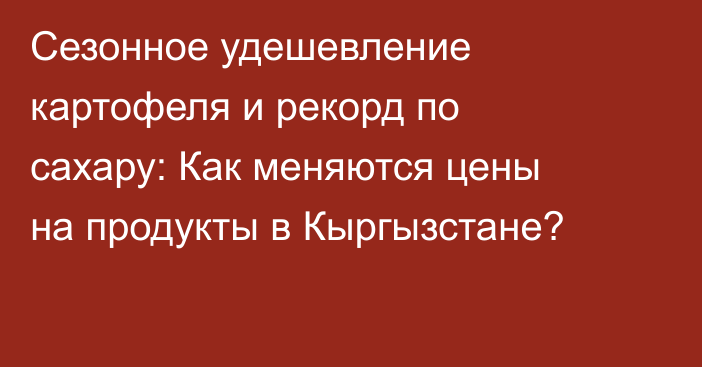 Сезонное удешевление картофеля и рекорд по сахару: Как меняются цены на продукты в Кыргызстане?