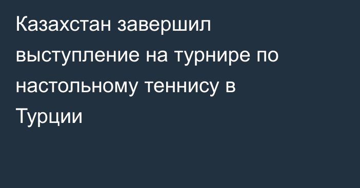 Казахстан завершил выступление на турнире по настольному теннису в Турции
