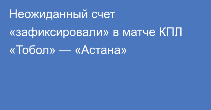 Неожиданный счет «зафиксировали» в матче КПЛ «Тобол» — «Астана»