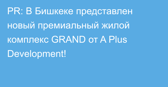 PR: В Бишкеке представлен новый премиальный жилой комплекс GRAND от A Plus Development!
