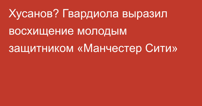 Хусанов? Гвардиола выразил восхищение молодым защитником «Манчестер Сити»