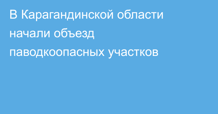 В Карагандинской области начали объезд паводкоопасных участков