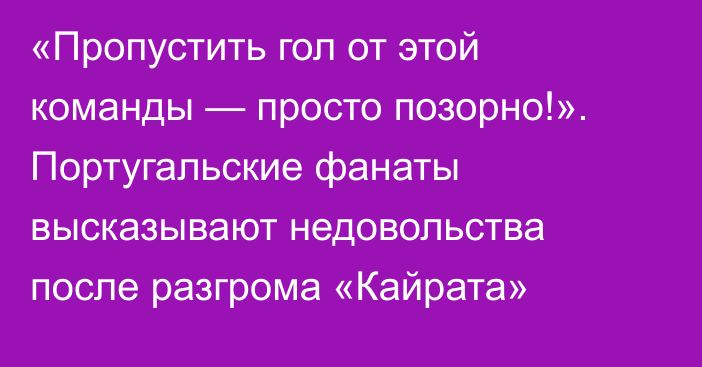 «Пропустить гол от этой команды — просто позорно!». Португальские фанаты высказывают недовольства после разгрома «Кайрата»