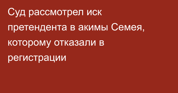 Суд рассмотрел иск претендента в акимы Семея, которому отказали в регистрации