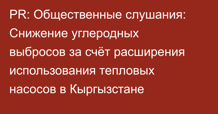PR: Общественные слушания: Снижение углеродных выбросов за счёт расширения использования тепловых насосов в Кыргызстане
