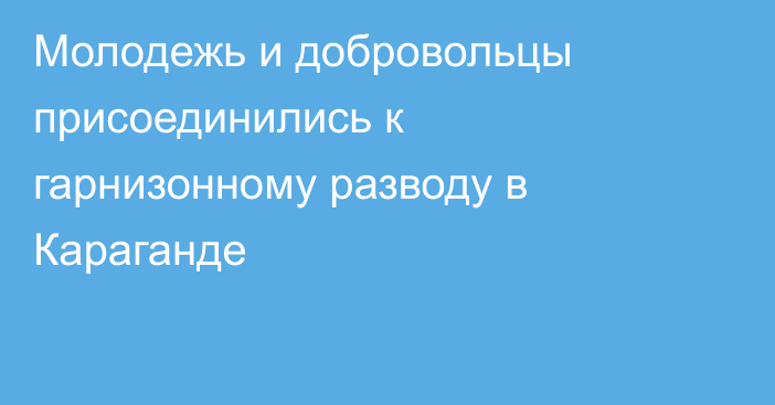 Молодежь и добровольцы присоединились к гарнизонному разводу в Караганде