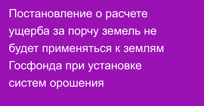 Постановление о расчете ущерба за порчу земель не будет применяться к землям Госфонда при установке систем орошения