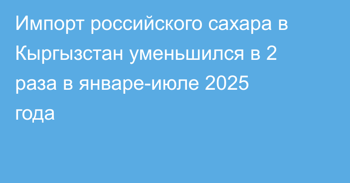 Импорт российского сахара в Кыргызстан уменьшился в 2 раза в январе-июле 2025 года