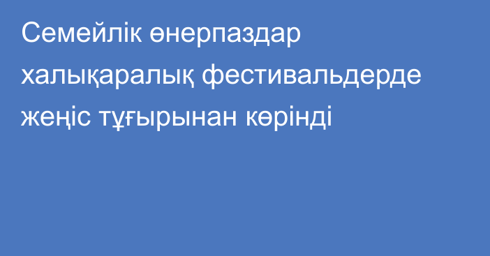 Семейлік өнерпаздар халықаралық фестивальдерде жеңіс тұғырынан көрінді