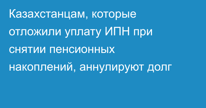 Казахстанцам, которые отложили уплату ИПН при снятии пенсионных накоплений, аннулируют долг
