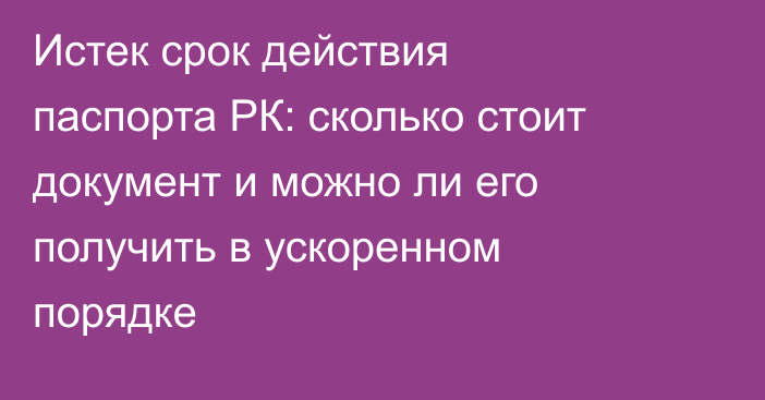 Истек срок действия паспорта РК: сколько стоит документ и можно ли его получить в ускоренном порядке
