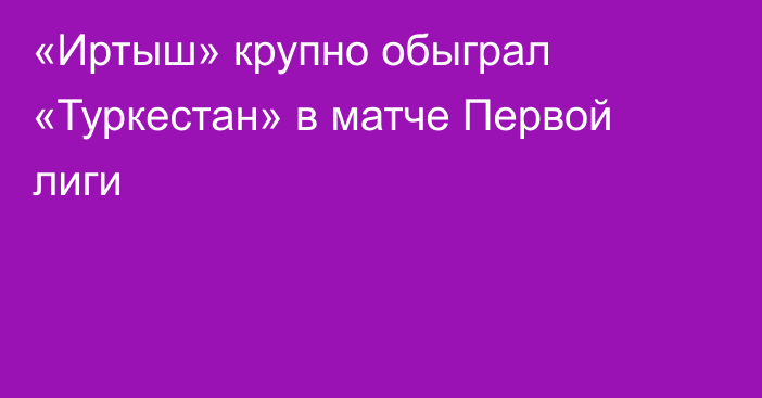 «Иртыш» крупно обыграл «Туркестан» в матче Первой лиги