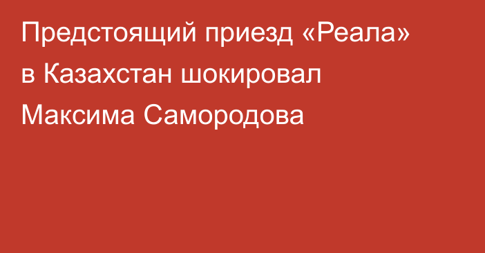 Предстоящий приезд «Реала» в Казахстан шокировал Максима Самородова